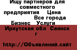 Ищу партнеров для совместного предприятия. › Цена ­ 1 000 000 000 - Все города Бизнес » Услуги   . Иркутская обл.,Саянск г.